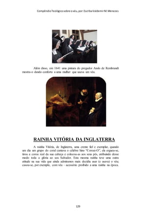 Compêndio teológico sobre o véu, por Escriba Valdemir
expressão como se ela quisesse dizer «porque os anjos assim
fazem», ou seja, na presença do Senhor, cobrem os seus rostos
(ver Isa. 6:2). E assim também as mulheres, ao adorarem na
presença de sua autoridade visível (o homem), devem cobrir a
cabeça. Mas essa interpretação, a despeito de ser interessante, é
menos provável do que a interpretação anterior.
Vários tipos de coberturas: véus, capuz, lenços, chapéus. Havendo modéstia,
acho que estão cumprindo o mandamento.
VÉU - SÍMBOLO DE AUTORIDADE E SUBMISSÃO
Champlin segue interpretando o versículo 10, e ele nos comenta
como o vocábulo grego empregado por Paulo fala do véu como
um símbolo de autoridade do homem sobre a mulher e ao
mesmo tempo como um símbolo de submissão da mulher em
referência ao homem:
[ 129 ]
 