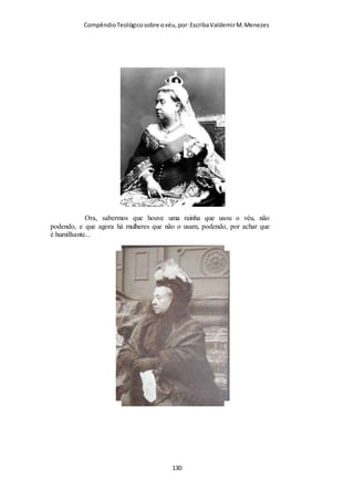Compêndio teológico sobre o véu, por Escriba Valdemir
“«...trazer véu na cabeça...» Essas palavras não são uma
tradução, mas antes, uma interpretação. O original grego diz,
literalmente, «...essa é a razão por que uma mulher deve ter
poder (ou autoridade) sobre a sua cabeça...» O vocábulo grego
«eksousia» obviamente se refere ao véu; mas alguns eruditos
sentem dificuldade em compreender como o véu poderia ser
chamado «poder», quando o resto inteiro da passagem se refere
ao véu como símbolo da ideia oposta, isto é, da «sujeição». Mas
o véu se torna símbolo da «autoridade» que o marido exerce
sobre a sua mulher, como também é símbolo de sua própria
sujeição a ele. E esse duplo simbolismo não é difícil de ser
compreendido. Sir William Ramsay apela para a prática
moderna a fim de ilustrar este texto. Diz ele: «Nos países
orientais, o véu representa o poder, a honra e a dignidade da
mulher. Com o véu na cabeça ela pode ir em qualquer lugar,
com toda a segurança e sob profundo respeito. Ela não é notada;
pois é sinal de maneiras as mais inconvenientes observar uma
mulher velada nas ruas. Ela está sozinha. O resto do povo ao seu
derredor como que não existe para ela, e nem ela para eles. Ela é
suprema na multidão... Mas, sem o véu, a mulher é como nada,
que pode ser insultada por qualquer um ... A autoridade e a
dignidade de uma mulher desaparece quando ela se desfaz do
véu que tudo lhe cobre. Esse é o ponto de vista oriental, que
Paulo aprendeu em Tarso». (The Cities of St. Paulo, págs. 202 e
ss.). A isso se pode acrescentar os comentários desse mesmo
autor, no prefácio desse seu livro: «Quando da cerimônia do
casamento, entre os hebreus, segundo a mesma é observada na
Palestina moderna, conforme fui informado, o marido arranca o
[ 130 ]
 