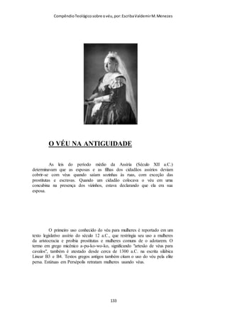 Compêndio teológico sobre o véu, por Escriba Valdemir
geração! De maneira que, como cristãos devemos combater
piadas de mau gosto contra as mulheres, ou ideologias que
defendem a violência contra a mulher. O machismo bíblico
obriga os homens a serem os protetores das mulheres. Quando
uma mulher usa o véu, todos os homens em volta dela estão
obrigados em protege-las e reverenciá-la de tal modo que não
devem se quer olhar maliciosamente para a mesma. Admiro
Champlin por sua interpretação autêntica das Escrituras, sem
torcer o sentido do texto, mas repudio sua crítica textual que se
acha capaz de dizer que Paulo não estava correto em sua forma
de pensar sobre a submissão feminina:
“A interdependência tão variegada, entre homem e mulher, se
baseia no fato que, na criação original, a mulher procedeu do
homem (argumento que aparece no oitavo versículo deste
capítulo), mas então o homem (mediante o nascimento físico)
provém da mulher, ou seja, lhe deve a vida. Esse fato básico
subentende várias formas de interdependência, não meramente
no terreno físico, conforme se vê nas notas sobre o versículo
anterior. Por conseguinte, há certa glória e dignidade na
maternidade, porquanto permite que o plano de Deus relativo à
humanidade entre em operação; e da vida física aparece a vida
espiritual, conforme vemos na transição de João 1:3,4, onde a
vida física é declarada como algo que procede de Cristo,
porquanto a vida (espiritual e física) está «nele», e essa vida (em
seu aspecto espiritual) é a «luz dos homens, o que indica a
obtenção da «glória» na vida espiritual. Ora, a mulher
desempenha o seu papel nesse plano por servir de veículo da
[ 133 ]
 