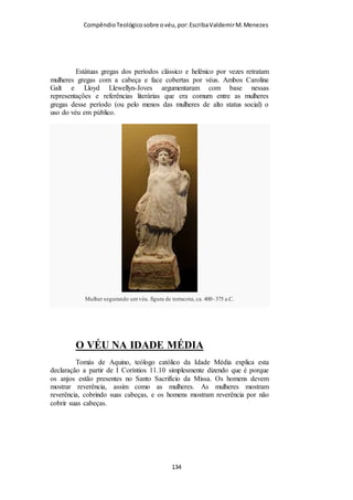 Compêndio teológico sobre o véu, por Escriba Valdemir
vida física, o que não é algum a coisa sem importância na
economia divina, além de ser algo de que o homem depende
para sua devida expressão nesta esfera terrena, para que, nesse
dom da vida física, ele possa aprender a progredir na direção de
Deus, espiritualmente falando. «...e tudo vem de Deus...» O
homem e a mulher dependem um do outro; mas, ao mesmo
tempo, dependem de Deus em sua vida —tanto a física como a
espiritual— como também em todo o bem -estar, neste mundo e
no outro. A mulher, portanto, depende primariamente de Deus, e
somente em segundo lugar do homem; e outro tanto se pode
dizer com relação ao homem. Deus criou o universo físico a fim
de incluir os corpos físicos, que servem de veículos do progresso
espiritual para o homem, que havia caído no pecado. Assim
sendo, a vida, em suas variegadas formas, existe pela bondade
de Deus; e essa sua bondade suprema leva-o a ser a autoridade
legítima sobre todos os seres, além de ser aquele a quem
pertencem, afinal de contas, toda a bênção e toda a glória.
Existem fontes secundárias da vida física, o homem e a mulher,
mas Deus é quem é a fonte final de toda a vida, e, portanto, é a
sua autoridade suprema. A ordem de decoro, a autoridade
relativa do homem e da mulher, também procedem de Deus, e
quase certamente faz parte do que Paulo queria dar a entender.
Dessa maneira, um homem não pode desprezar a mulher, e nem
menosprezar a posição dela; pois Deus é quem fez da mulher o
que ela é, incluindo sua posição na ordem natural das coisas;
mas essa posição, quando é corretamente compreendida, é
exaltada. (Outros trechos bíblicos que indicam que o homem, a
mulher e toda a posição relativa deles dependem de Deus quanto
[ 134 ]
 