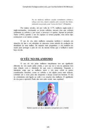 Compêndio teológico sobre o véu, por Escriba Valdemir
à sua origem, são: I Cor. 15:27 e Efé. 5:23. Ver também Rom.
11:36 e II Cor. 5:18. Para Deus, o homem e a mulher merecem
respeito. Quanto a notas expositivas sobre a «vida necessária e
independente de Deus», que é oferecida à humanidade por
intermédio de Jesus Cristo, ver João 5:25, 26 e 6:57). Sim, todas
as coisas pertencem a Deus. Paulo reconhece haver no ser
humano certa razão e intuição, por Deus haver conferido aos
homens essa faculdade. (Ver Rom. 1:19 e ss.; 3:8). O trecho de
João 16:7-11 mostra-nos que a presença do Espírito Santo no
mundo garante que os homens poderão reconhecer certas
realidades espirituais importantes. O Espírito de Deus é
testemunha dessas realidades, e influencia os homens na direção
das mesmas. Assim é que até mesmo os pagãos, que não
possuíam a revelação da lei, às vezes praticavam os preceitos da
lei, porquanto tal lei se achava escrita em seus corações e em
suas mentes; e a sua consciência também dava testemunho sobre
a justiça ou injustiça das coisas. (Ver Rom. 2:14,15). Assim
sendo, apesar de Paulo haver apelado para a consciência social,
para que os crentes de Corinto julgassem o que é certo e o que é
errado, o seu apelo vai mais longe do que isso. Tal apelo procura
tocar naquilo que a alma humana testifica para o próprio
indivíduo. Paulo tinha a esperança que os crentes de Corinto se
deixassem ensinar por ele (ver os versículos primeiro a décimo
segundo deste capítulo), se deixassem ensinar pelo seu próprio
testemunho íntimo (ver este versículo), e se deixassem ensinar
pela natureza (ver o versículo seguinte), a fim de que assim
reconhecessem o único costume aceitável para a igreja
cristã, a saber, o uso do véu pelas mulheres crentes.
[ 135 ]
 