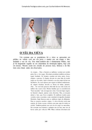 Compêndio teológico sobre o véu, por Escriba Valdemir
Naturalmente, Paulo poderia estar fazendo um apelo à
«natureza» inteiramente à parte dos costumes sociais, o que,
para ele, refletia necessariamente a maneira da natureza
operar, e a sua afirmação seria então: «Cabelos curtos para os
homens; cabelos longos para as mulheres». Contudo, os
versículos décimo terceiro e décimo quarto formam um par
inseparável. O primeiro apela para o senso de propriedade, com
base nos costumes sociais, e o segundo apela à natureza,
presumivelmente confirmada pelos costumes sociais
prevalentes. Seja como for, o argumento de Paulo, tanto no que
tange à natureza como no que concerne aos costumes sociais, é
sólido, ainda que não seja universalmente confirmado, e ainda
que não seja perfeito em qualquer sentido, e nem totalmente
convincente. O cristianismo supostamente respeita a «natureza»,
ao passo que o fanatismo a desafia. A natureza presumivelmente
toma suas formas. Os filósofos estóicos baseavam sua filosofia
moral inteira sobre a ideia que se deve «seguir a natureza», a
qual, para eles, era incapaz de haver erro, estando previamente
determinados todos os seus caminhos. Para esses, o argumento
de Paulo teria bastante valor. E é bem possível que Paulo
houvesse formulado dessa maneira o seu argumento a fim de
atrair as simpatias dos filósofos que havia na igreja de Corinto.
Façamos aqui algumas considerações sobre a «natureza». A lei e
a luz da natureza se manifesta na razão e na intuição humanas, e
isso é confirmado pela sociedade em sua conduta diária.
Homens de várias nações, nos tempos de Paulo, usavam os
cabelos compridos, como, por exemplo, os samaritanos e os
lacedemônios (uma das divisões raciais da Grécia), sem
[ 140 ]
 