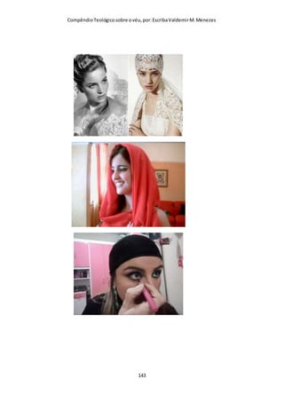 Compêndio teológico sobre o véu, por Escriba Valdemir
entanto, hoje em dia uma prostituta não mais pode ser
distinguida pela maneira como cuida de seus cabelos, porquanto
tornou generalizado o uso de cabelos curtos e penteados de
inúmeras maneiras. No entanto, pode ser identificada por suas
calças compridas e blusas exageradamente curtas e apertadas,
como também pela sua aparência em geral. E isso significa que
ela se vestirá ao máximo, desde uma bolsa e uma sombrinha
estilizadas, mesmo que não esteja chovendo. Esses são os sinais
através dos quais ela faz propaganda. Nos dias de Paulo, as
prostitutas se davam a conhecer usando cabelos curtos. Ela fazia
o que era contrário à natureza a fim de atrair os homens a afagos
que também são contrários à natureza. Ora, o apóstolo dos
gentios não queria que as mulheres crentes imitassem as
prostitutas. Os versículos quinto e sexto deste capítulo mostram-
nos que é vergonhoso para uma mulher ter os cabelos aparados
ou rapados. O presente versículo ensina-nos que é uma «glória»
para a mulher ter seus cabelos longos. E é uma glória para ela
porque esse é o seu véu natural. E, conforme temos visto, o véu
de pano que as mulheres crentes devem usar quando oram ou
profetizam, simboliza a sua posição de subordinação ao homem,
bem como a sua posição na hierarquia divina de poderes,
estando ela abaixo do homem. (Quanto ao princípio geral que
introduz toda esta secção, ver o terceiro versículo deste
capítulo). No pensamento paulino, assim sendo, era um ato de
rebeldia uma mulher desfazer-se de seu véu natural (os cabelos
longos), além de ser algo contrário aos costumes sociais, à
natureza e à hierarquia divina das coisas. Quando assim fazia,
uma mulher se afastava de sua posição natural, na qual a sua
[ 143 ]
 