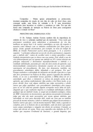 Compêndio teológico sobre o véu, por Escriba Valdemir
SIMBOLOGIA CRISTÃ E O VÉU
O cristianismo é uma religião com poucos rituais e festas
comemorativas. Ainda que inventou-se muitas coisas ao longo
do tempo, mas basicamente no Novo Testamento só vemos
como rituais cristãos três cerimônias:
BATISMO / SANTA CEIA / USO DO VÉU
Fico estarrecido que muitas outras invenciones são tão
respeitadas e praticadas com fervor e o que a Palavra de Deus
manda é relegada e mesmo esquecida.
Cerimônias copiadas de outras religiões, de tradições seculares e
do paganismo que são incorporadas as práticas cristãs são
levadas muito mais a serio, como exemplo vou citar algumas:
Natal, Dia das Mães, Dia dos Namorados, não comer carne em
dias especiais, comemoração de aniversário, apresentação de
criança, noivado, cerimônia de casamento, templo, cerimônia
fúnebre, apelo para aceitar Jesus, bem-vindo aos visitantes,
campanhas disso e daquilo, etc.
Não vou entrar no mérito do valor destas cerimônias, mas elas
não são ordenanças divinas, são tradições humanas. Mas o
batismo, a Ceia do Senhor e o uso do véu, são cerimônias e
rituais ordenados na Bíblia. São rituais porque possuem
elementos representativos, figurativos e simbólicos, assim é que
o batismo por imersão com ÁGUA representa o sepultamento
do convertido, significando que a pessoa morreu para o mundo e
[ 15 ]
 