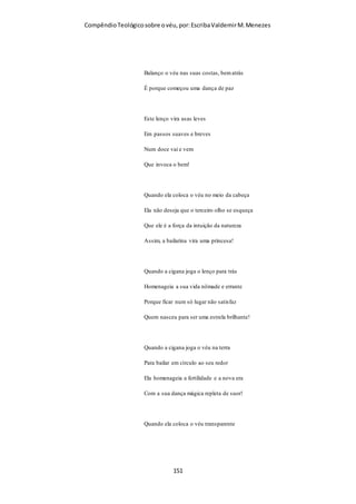 Compêndio teológico sobre o véu, por Escriba Valdemir
vaidades: falam da visão do seu coração, não da boca do
Senhor” (Jer. 23:16).
Citando apenas alguns exemplos, hoje “profetas que
profetizam mentiras” (Jer. 23:26) pretendem impingir-nos
falsidades como pastorado feminino, pastorado gay, casamento
gay, igrejas gay, recasamento, secularismo, mundanismo,
individualismo, modismo, liberalismo, teologia da
prosperidade, amuletos, talismãs e feitiços, “louvor” dançante,
músicas “dark”, ovações, etc., etc. – “um abismo chama outro
abismo”.
Vivemos dias em que não há diferença entre o santo e o
profano, o consagrado e o amaldiçoado, o lícito e o proibido, o
justo e o injusto. Qualquer coisa serve.
“Como se escureceu o ouro! como se mudou o ouro fino e
bom! como estão espalhadas as pedras do santuário ao canto
de todas as ruas!” (Cant. Sal. 4:1).
Tem sido desolador constatar que o sólido e glorioso edifício
espiritual dos primeiros séculos se tenha transformado num
edifício em ruínas que se vai sustendo já só com escassas ripas
de verdade.
Ora, a verdade do VÉU FEMININO, como veremos, é uma
das “grossas traves” (Eze. 41:26) que foi retirada em muitas
igrejas ao “templo de Deus”, mas devem ter cuidado os
responsáveis por isso, pois:
“Se alguém destruir o templo de Deus, Deus o destruirá;
porque o templo de Deus, que sois vós, é santo” (1 Cor. 3:17).
[ 151 ]
 