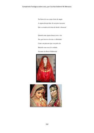 Compêndio teológico sobre o véu, por Escriba Valdemir
Um plano estratégico “invisível”
Quem estiver atento à panorâmica do quadro global detecta
e descortina facilmente que por detrás do que está a acontecer
existe um plano estratégico “invisível” que tem estado em
execução há muito tempo – as mudanças têm ocorrido lenta e
subtilmente de modo quase imperceptível ao longo do tempo.
Por detrás desse plano percebe-se que tem estado a operar nos
bastidores uma mente, um espírito invisível que não provém do
Senhor – “o espírito do mundo”, “o espírito do erro”, o
“espírito que agora opera nos filhos da desobediência”, “o
espírito maligno”.
É claro que para se chegar ao ponto de as mulheres
passarem a pregar, serem “pastoras”, “bispas”, “apóstolas”,
havia que primeiro minar, por assim dizer, o terreno, a fim de
eliminar os impedimentos para esse objetivo. Havia que
eliminar a diferença entre sexos. Seria praticamente impossível
haver êxito na mudança passando-se abruptamente da situação
vigente no início da igreja, no primeiro século, para a situação
com que nós estamos a confrontar atualmente. Por isso a
mudança foi-se fazendo lenta, progressiva, mas eficazmente.
O objetivo último de Satanás é destruir a humanidade
através da confusão dos sexos. Não é, portanto, estranho
vermos em Apocalipse emanarem do abismo criaturas
estranhas descritas nos seguintes termos:
“… os seus rostos eram como rostos de homens. E tinham
cabelos como cabelos de mulheres …” (9:7,8).
A masculinização das mulheres e a efeminação dos homens
faz parte da estratégia maligna para a confusão dos sexos.
[ 152 ]
 