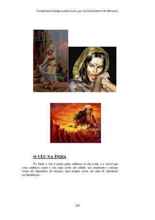 Compêndio teológico sobre o véu, por Escriba Valdemir
Segue-se uma coleção melancólica e desonesta de argumentos
mirabolantes para justificar a desobediência das igrejas
modernas ao texto de I Coríntios 11.2-16.
ARTIFÍCIOS HERMENÊUTICOS
Muitas igrejas evangélicas para não submeter-se ao mandamento
do véu, usa de artifícios hermenêuticos para desdizer o que
Paulo disse, dizendo o que ele não disse. Entendeu? Das
artimanhas que usam para interpretar o texto de I Coríntios 11
podemos citar algumas: Dizem que Paulo estava dando um
mandamento local, outros dizem que o cabelo substitui o véu,
outros falam que o uso do véu era só para diferenciar das
prostitutas (mas o texto não fala nada disso). Quando Paulo fala
que o uso do véu está relacionado com a ordem da criação em
que o homem foi feito primeiro que a mulher, usam do artifício
em citar que homens e mulheres são iguais diante de Cristo, o
que é uma verdade, mas em questão de hierarquia, a mulher
deve ser submissa ao homem, simbolizada tal submissão pelo
uso do véu. Vários jogos de palavras são formulados para
desdizer o texto sagrado. Sobre isso o Dr. Fabiano Antonio
Ferreira fala em um artigo publicado, dizendo o seguinte: “Às
vezes fico pensando o que seria de nós se não tivéssemos em
mãos a Palavra de Deus, e se esta Palavra não possuísse esses
registros sagrados acerca da Igreja em Corinto. Essa igreja,
aliás, como retratada nas duas epístolas de Paulo endereçadas
a ela, é a chave para entendermos grande parte dos problemas
que ocorrem hoje em dia na igreja evangélica. Do divisionismo
ao feminismo, do intelectualismo árido à pseudo-
espiritualidade, do liberalismo esquálido ao fundamentalismo
infecundo, passando pelo legalismo causticante e pela hedionda
[ 154 ]
 