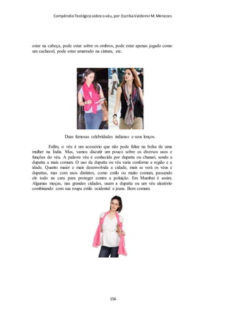 Compêndio teológico sobre o véu, por Escriba Valdemir
Assembleias de Deus na página 2009 trás a seguinte explanação
no capítulo que aborda o véu:
“Portanto, o ensino de Paulo, de que a mulher deve cobrir a cabeça, está
referindo-se a um estilo propriamente feminino de usar o cabelo e não a um
véu ou cobertura de cabeça. Um penteado feminino modesto é sinal de que a
esposa cristã é submissa à autoridade do marido. Essa conclusão parece
concordar com a afirmação de Paulo feita em sentido figurado de que todo
cristão deve olhar para a glória do Senhor com a cara descoberta ( II Cor
3.18)”
Penteado não serve como véu...
Quem lê honestamente o texto de I Coríntios 11.2-16 e o
compara com esta conclusão do autor deste artigo do Dicionário
Wicliffe não pode ser tão cego a ponto de concordar com uma
estapafúrdia conclusão desta. Se quer o texto cita a expressão
“penteado”. Já repetimos em outra oportunidade que o versículo
15 quando diz: “O cabelo foi dado em lugar do véu”, a melhor
[ 156 ]
 