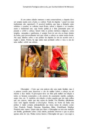 Compêndio teológico sobre o véu, por Escriba Valdemir
tradução é: “o cabelo foi dado como contra véu, ou em
conformidade com o véu.” Como a Assembleia de Deus no
Brasil não obedece ao mandamento quanto ao véu é coerente
que suas publicações tentem justificar a negligência.
I CORÍNTIOS 11.2-16 É UMA INTERPOLAÇÃO
Outro devaneio dos que não querem se sujeitar a Palavra de
Deus foi inventar e disseminar o boato que este texto de I
Coríntios foi acrescentado posteriormente para introduzir o
costume do véu na igreja.
Enquanto a autoria dessa carta é quase unanimemente atribuída a Paulo de
Tarso, o trecho acima (I Coríntios 11.1-16), entretanto, é considerado por
diversos estudiosos bíblicos como uma adição posterior, contemporânea das
epístolas pastorais, por ter estilo e doutrina em geral divergentes do
defendido em outros trechos atribuídos a Paulo. (Wikipédia)
Estes ditos estudiosos bíblicos são desonestos, pois jogam ao
vento uma mentira sem fundamento histórico, pois todos os
manuscritos antigos da primeira Epístola de Paulo aos Coríntios
[ 157 ]
 