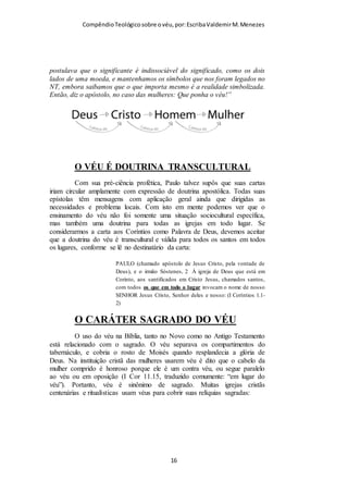 Compêndio teológico sobre o véu, por Escriba Valdemir
nasceu para Deus. A Ceia do Senhor é outro ritual que
biblicamente deve ser celebrado todo primeiro dia da semana,
cujos elementos representativos são O VINHO E O PÃO. Estes
dois elementos simbolizam o sangue e o corpo de Jesus, quando
celebramos a ceia/eucaristia/comunhão, estamos relembrando a
morte do Senhor por nós, bem como ao comermos do pão e
bebermos do vinho estamos dizendo figurativamente que a vida
do Senhor Jesus está em nós. Quanto ao VÉU, esta pequena
peça de pano que as mulheres cristãs devem por na cabeça
quando oram ou profetizam (falam em público no culto),
representa o reconhecimento que as mulheres têm a hierarquia
divina, aos anjos e ao senhorio do sexo masculino como cabeça
da mulher e da criação.
No capítulo 11 da primeira carta aos Coríntios, Paulo trata de
duas cerimônias que estavam sendo deturpadas pelos coríntios, a
questão do véu (versos 2 a 16) e a questão da Ceia do Senhor
(versos 17 à 34). Entendo que a disposição destes dois assuntos
no mesmo capítulo é uma indicação do Espírito Santo para o
valor das cerimônias cristãs.
Repetindo: batismo, ceia e uso do véu são rituais celebrados no
cristianismo. Agora, Não são rituais e cerimônias da doutrina
cristã:
Natal – A Bíblia manda comemorar a morte de Cristo (Ceia) e
não o nascimento, além do que Jesus não nasceu no dia 25 de
dezembro. Muitas igrejas se enfeitam com artigos de natal,
quando as mulheres cristãs deviam se ornar com o véu e não
fazem.
[ 16 ]
 
