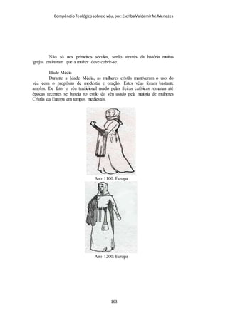Compêndio teológico sobre o véu, por Escriba Valdemir
Uma coisa é cair no pecado (adultério), outra coisa é defender o
pecado como estilo de vida aceitável (não usar o véu). Na vida
já encontrei muitos cristãos que cometeram adultério e
fornicação e se entristeceram e se arrependeram. Mas é difícil
encontrar quem assiste o culto sem o véu e demonstre
arrependimento. Pecar, todos estão fadados a cair, para isso tem
o remédio do arrependimento. Mas contra o coração altivo e
rebelde que não demonstra temor em obedecer aos mais
pequenos mandamentos não sei se há cura...
Não atire a pedra em quem usa véu e pecou, porque você
certamente também tem seus pecados e ainda para piorar não
usa o véu....
e disse-lhes: Aquele que de entre vós está sem pecado seja o primeiro que
atire pedra contra ela. (João 8.7)
USAR O VÉU É LEGALISMO RELIGIOSO
Na esteira dos argumentos para não obedecer à ordem divina, os
líderes cristãos que querem agradar os movimentos feministas
alegam que o uso do véu é legalismo, é criar regras
desnecessárias para adorar a Deus. E citam com convicção e de
boca cheia as palavras de Jesus:
23 Mas a hora vem, e agora é, em que os verdadeiros adoradores adorarão o
Pai em espírito e em verdade; porque o Pai procura a tais que assim o
adorem. 24 Deus é Espírito, e importa que os que o adoram o adorem em
espírito e em verdade. (João 4.23-24)
O que é adorar em espírito e verdade?
[ 163 ]
 