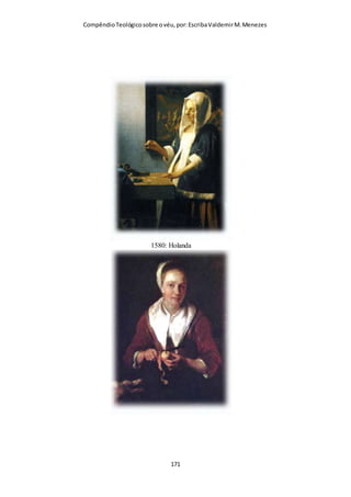 Compêndio teológico sobre o véu, por Escriba Valdemir
rogo, sejas tu mãe, ou irmã, ou filha virgem, cobre tua cabeça".
Tertuliano (160–222 d.C.)
“Em toda a Grécia, e algumas das suas províncias bárbaras, a
maioria das igrejas mantém as suas virgens cobertas. Na
verdade, esta prática é seguida em certos lugares sob o céu
Africano.”
“Além disso, apontarei como modelos as igrejas que foram
fundadas por apóstolos ou homens apostólicos... Os Coríntios
compreenderam o que ele disse. Até ao presente os Coríntios
cobrem as suas virgens. O que os apóstolos ensinaram, os
discípulos dos apóstolos confirmaram. [Tertuliano, The Veiling
of Virgins The Ante-Nicene Fathers [O Véu das Virgens, Os
Pais Pré-Niceia] vol. 4 pp 27-29,33].”
CRISÓSTOMO
Outro líder Cristão da antiguidade, Crisóstomo, testemunha que
também na sua época todas as mulheres o usavam e escreve
sobre o assunto na sua Homilia XXVI explicando I Coríntios 11
como as mulheres se devem cobrir com véu:
“Que fará a mulher cristã se descuidasse esta ordem? Calará a
oração espontânea de agradecimento? Se enfrentará à tentação
sem a arma da oração? Deixará de cumprir com seu Senhor,
privando a uma alma precisada de um depoimento? Desafiará ao
Senhor e menosprezará seu mandato, orando e testemunhando
sem o véu? Desonrará a seu Senhor ou usará o véu durante todo
o dia para assim encontrar-se o tempo todo em comunhão com
seu Deus, disposta para testemunhar?” —Crisóstomo (344–407
d.C.)
[ 171 ]
 
