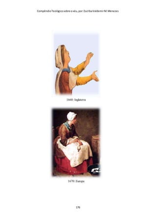 Compêndio teológico sobre o véu, por Escriba Valdemir
Uma pintura feita na catacumba de “São Calixto” em Roma,
datado do século IV mostra uma mulher cristã vestida
modestamente com um véu transparente cobrindo a cabeça .
Todo testemunho iconográfico do período apostólico e pós-
apostólico revelam que todas as cristãs usavam véu enquanto
oravam.
Nas catacumbas, nos desenhos que representam os cultos públicos dos
cristãos primitivos, as mulheres são vistas a usar xales apertados em torno da
cabeça, que ocultavam completamente os seus cabelos. O propósito do véu
era o de ocultar os cabelos. Por conseguinte, os modernos substitutos, como
os chapeuzinhos ou os lenços de cabeça dificilmente satisfazem as exigências
do texto que ora comentamos. (Dr. Norman Champlin)
Gravura na catacumba de Roma mostra uma mulher com as mãos para cima,
em posição de oração e um fino véu sobre a cabeça. O véu era de uso
universal entre as cristãs dos primeiros séculos.
[ 176 ]
 