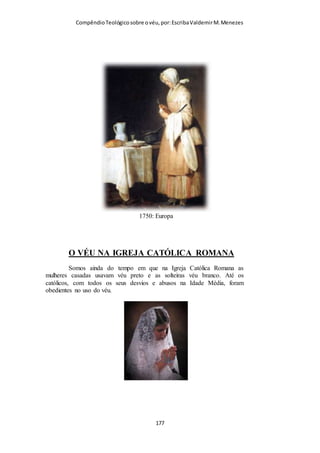 Compêndio teológico sobre o véu, por Escriba Valdemir
Paulo, admirável vaso de Deus. Escreveu quase a metade do Novo
Testamento.
REFORMA PROTESTANTE E O VÉU
Entre os reformadores protestantes, a esposa de Martinho
Lutero, Katherine, usava véu no culto público e John Knox e
João Calvino ambos requereram que as mulheres usassem véu
no culto público. Entre os comentaristas da Bíblia que
defendem o véu durante culto público destacamos, entre um
vasto universo, John Gill, Charles Spurgeon, John Wesley,
Matthew Henry, A. R. Fausset, A. T. Robertson, William
Barclay, John Murray, G. G. Findlay, M. R. Vincent, Harry A.
Ironside e Charles Caldwell Ryrie. Na verdade, até o século XX
não houve nenhum teólogo reformado que ensinasse contra as
mulheres cobrirem a cabeça em culto público.
[ 177 ]
 