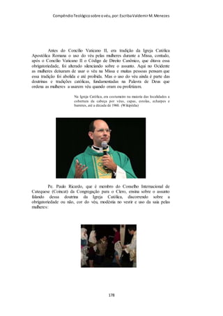 Compêndio teológico sobre o véu, por Escriba Valdemir
JOÃO CALVINO
«Paulo estabelece, mediante dois argumentos, a preeminência
que ele atribuíra ao homem sobre a mulher. O primeiro desses
argumentos é que a mulher deriva a sua origem do homem, pelo
que lhe é inferior quanto à posição. E o segundo é que, visto a
mulher haver sido criada por causa do homem, ela, portanto, lhe
é sujeita, assim como o resultado é sujeito à sua causa».
(Calvino, in loc.).
João Calvino, um dos pilares da Reforma Protestante, considerado o mais
bíblico deles, defendia o uso do véu.
TOMÁS DE AQUINO
Tomás de Aquino, mais conceituado teólogo católico da Idade
Média explica esta declaração a partir de I Coríntios 11.10
simplesmente dizendo que: “é porque os anjos estão presentes
no Santo Sacrifício da Missa. Os homens devem mostrar
reverência, assim como as mulheres. As mulheres mostram
[ 178 ]
 