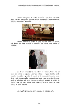 Compêndio teológico sobre o véu, por Escriba Valdemir
reverência, cobrindo suas cabeças, e os homens mostram
reverência por não cobrir suas cabeças.”
IGREJA ANGLICANA
Um véu sobre o cabelo faz parte do vestuário e hábito da maioria das ordens
de freiras e irmãs religiosas na Igreja Católica e em algumas ordens religiosas
femininas Anglicanas. (Wikipedia)
Além disso, em 1641 uma pintura do pregador Anslo de
Rembrandt mostra-o dando conforto a uma mulher que usava
um véu.
[ 179 ]
 