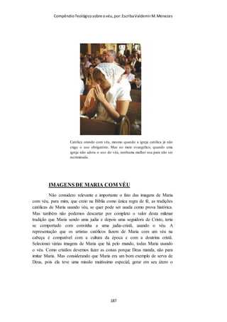 Compêndio teológico sobre o véu, por Escriba Valdemir
O uso do véu pelas mulheres muçulmanas tem um significado
diferente do véu usado pelas cristãs, e por sua vez o véu no
judaismo tem mais relação com o islamismo do que com o
cristianismo. Enquanto o islamismo exige que as mulheres usem
o véu para cobrir as partes consideradas atraentes, como os
cabelos e em alguns casos mais radicais, cobrindo até o rosto
para não despertar o desejo sexual nos homens. O véu no
cristianismo está ligado ao culto e as orações das mulheres. O
significado do véu para o apóstolo Paulo não tem valor social,
mas espiritual.
Mulher usando um véu e vestuário compatível com o HIJAB
Uma variedade de peças de vestuário para a cabeça é usada por mulheres e
meninas muçulmanas de acordo com o hijab (o princípio da modéstia no
vestuário), normalmente sendo referidos no ocidente como véus. O principal
objetivo do véu muçulmano é ocultar aquilo que poderia ser considerado
sexualmente atraente para os homens. Muitas dessas peças de vestuário
cobrem os cabelos, orelhas e garganta, mas não a face. O khimar é uma
espécie de lenço para a cabeça. O nicabe e a burca são véus que cobre toda a
face, exceto uma pequena fresta para os olhos. A burca afegã cobre o corpo
[ 187 ]
 