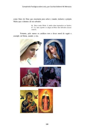 Compêndio teológico sobre o véu, por Escriba Valdemir
todo, ocultando totalmente a face, exceto por uma rede que permite que a
mulher que a está usando possa enxergar. A boshiya é um véu que pode ser
usado como um lenço sobre a cabeça, que cobre toda a face com um tecido
translúcido. É sugerido que a prática do uso do véu, incomum entre
os árabes antes do surgimento do Islã, se originou no Império Bizantino e se
espalhou posteriormente na região. O uso de véus e coberturas para a face por
mulheres muçulmanas levantou questões políticas em países do ocidente,
especialmente em Quebeque, na França e no Reino Unido. Há também um
acalorado debate na Turquia, país secular de maioria islâmica, onde os véus
foram banidos em universidades e prédios do governo por serem
considerados um símbolo de militância política de grupos Islamistas.
(Wikipédia)
O VÉU NO JUDAISMO
Devemos lembrar que o judaismo e o cristianismo possuem
muitas similaridades porque o Deus do Judaismo é o mesmo
[ 188 ]
 