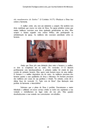 Compêndio teológico sobre o véu, por Escriba Valdemir
Cerimônia fúnebre – O cristianismo é a religião de Deus, e Deus
se revela aos homens exigindo quase nada de rituais. Não
importa se o cristão é enterrado, cremado, jogado seu cadáver no
mar, Deus o ressuscitará. Se alguém recomendou ou não
recomendou sua alma, tanto faz. A cerimônia fúnebre é outra
invenção humana que serve para os vivos se despedirem do
defunto, apenas para ficar diante de um corpo sem vida que nem
pode perceber quem veio ou não ao seu enterro. O maior valor
da cerimônia fúnebre é o conforto que a família do defunto pode
receber dos amigos no momento de grande perda. Agora, como
usar o véu é algo que não serve para nada, somente agradar a
Deus, nenhuma cristã tem interesse de usar, nem os líderes tem
interesse em ensinar e determinar a prática bíblica. Este conforto
ninguém dá para Deus. Comprar caixão caríssimo, construir
sepultura ostentosa muitos fazem, usar um véu barato na cabeça
que é ordem divina, elas não querem usar...
Apelo para aceitar Jesus – Ao final dos cultos, logo após a
pregação, muitas igrejas criaram o momento do apelo par quem
quer aceitar Jesus. Este apelo ritualístico não era praticado na
igreja primitiva. À medida que as pessoas ouviam a mensagem
cristã e demonstram arrependimento e interesse em se converter,
elas eram instruídas na verdade e logo eram batizadas. O
batismo é o ritual de entrada na igreja, o apelo para aceitar Jesus
é um ritual que marca o momento em que a pessoa passa a se
preparar para ser batizada. Ótimo, criam um ritual de pré-
ingresso na igreja para se preparar para o ritual de ingresso na
igreja. Por que não segue os rituais que já existem e estão
determinados pela Palavra de Deus, em vez de por em prática os
seus próprios rituais?
[ 19 ]
 