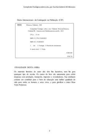 Compêndio teológico sobre o véu, por Escriba Valdemir
Dados Internacionais da Catalogação na Publicação (CIP)
FINALIDADE DESTA OBRA
Os materiais literários do autor não têm fins lucrativos, nem lhe
gera quaisquer tipo de receita. Os custos do livro são unicamente
para cobrir despesas com produção, transporte, impostos e
revendedores. Sua satisfação consiste em contribuir para o bem
da educação uma melhor qualidade de vida para todos os
homens e seres vivos, e para glorificar o único Deus Todo-
Poderoso.
[ 2 ]
M543 Menezes, Valdemir, 1969
C Compêndio Teológico sobre o véu / Valdemir Mota de Menezes,
Cubatão/SP,
Amazon.com Clubedosautores.com.br, 2015
316 p. ; 21 cm
ISBN-13: 978-1514836033
ISBN-10: 1514836033
1. véu 2. Teologia 3. História do cristianismo
4. moral cristã I - Titulo
CDD 260
CDU 24
 