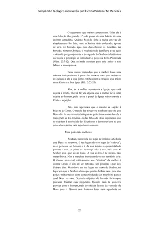 Compêndio teológico sobre o véu, por Escriba Valdemir
que o que importa mesmo é a realidade simbolizada. Então, diz
o apóstolo, no caso das mulheres: Que ponha o véu!”
O VÉU É DOUTRINA TRANSCULTURAL
Com sua pré-ciência profética, Paulo talvez supôs que suas
cartas iriam circular amplamente com expressão de doutrina
apostólica. Todas suas epístolas têm mensagens com aplicação
geral ainda que dirigidas as necessidades e problema locais.
Com isto em mente podemos ver que o ensinamento do véu não
foi somente uma situação sociocultural específica, mas também
uma doutrina para todas as igrejas em todo lugar. Se
considerarmos a carta aos Coríntios como Palavra de Deus,
devemos aceitar que a doutrina do véu é transcultural e válida
para todos os santos em todos os lugares, conforme se lê no
destinatário da carta:
PAULO (chamado apóstolo de Jesus Cristo, pela vontade de Deus), e o irmão
Sóstenes, 2 À igreja de Deus que está em Corinto, aos santificados em Cristo
Jesus, chamados santos, com todos os que em todo o lugar invocam o nome
de nosso SENHOR Jesus Cristo, Senhor deles e nosso: (I Coríntios 1.1-2)
O CARÁTER SAGRADO DO VÉU
[ 22 ]
 