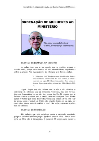 Compêndio teológico sobre o véu, por Escriba Valdemir
liturgia Católica Romana, mas também em outras
tradições, é usado quando a Eucaristia está
dentro do sacrário;
• O Cibório ou Âmbula, o cálice onde as hóstias
são armazenadas na tradição Católica, é
protegido por um véu quando as hóstias que
armazena foram consagradas; antes parte
obrigatória da liturgia, hoje são considerados
opcionais;
• O cálice e patena contendo o vinho e o pão
eucarísticos são também cobertos com um véu
para evitar que os materiais sejam contaminados
ou derramados. Na tradição católica um único
véu é usado para ambos os materiais; nas igrejas
orientais três véus são usados: um para o cálice,
outro para o diskos (patena) e um terceiro, o Aër,
para cobrir os dois anteriores;
• O Véu umeral é uma veste litúrgica utilizada
no Rito romano, bem como em algumas
igrejas Anglicana e Luterana durante a exposição
do Santíssimo Sacramento;
• Durante a quaresma, muitas igrejas velam seus
crucifixos com véus de cor roxa, vermelha ou
preta, a depender da tradição litúrgica, para
demonstrar luto pela morte de Cristo.
(Wikipédia)
[ 24 ]
 