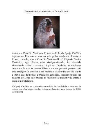 Compêndio teológico sobre o véu, por Escriba Valdemir
Antes do Concílio Vaticano II, era tradição da Igreja Católica
Apostólica Romana o uso do véu pelas mulheres durante a
Missa, contudo, após o Concílio Vaticano II o Código de Direito
Canônico, que ditava essa obrigatoriedade, foi alterado
silenciando sobre o assunto. Aqui no Ocidente as mulheres
deixaram de usar o véu na Missa e muitas pessoas pensam que
essa tradição foi abolida e até proibida. Mas o uso do véu ainda
é parte das doutrinas e tradições católicas, fundamentadas na
Palavra de Deus que ordena as mulheres a usarem véu quando
oram ou profetizam.
Na Igreja Católica, era costumeiro na maioria das localidades a cobertura da
cabeça por véus, capas, estolas, echarpes e barretes, até a década de 1960.
(Wikipédia)
[ 240 ]
 