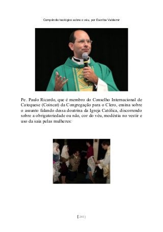 Compêndio teológico sobre o véu, por Escriba Valdemir
Pe. Paulo Ricardo, que é membro do Conselho Internacional de
Catequese (Coincat) da Congregação para o Clero, ensina sobre
o assunto falando dessa doutrina da Igreja Católica, discorrendo
sobre a obrigatoriedade ou não, cor do véu, modéstia no vestir e
uso da saia pelas mulheres:
[ 241 ]
 