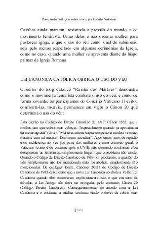 Compêndio teológico sobre o véu, por Escriba Valdemir
Católica ainda mantém, resistindo a pressão do mundo e do
movimento feminista. Umas delas é não ordenar mulher para
pastorear igreja, e que o uso do véu como sinal de submissão
seja pelo menos respeitado em algumas cerimônias da Igreja,
como no caso, quando uma mulher se apresenta diante do bispo
primaz da Igreja Romana.
LEI CANÔNICA CATÓLICA OBRIGA O USO DO VÉU
O editor do blog católico “Rainha dos Mártires” demonstra
como o movimenta feminista combate o uso do véu, e como de
forma covarde, os participantes do Concílio Vaticano II evitou
confrontá-las, todavia, permanece em vigor o Cânon 20 que
determina o uso do véu:
Está escrito no Código de Direito Canônico de 1917: Cânon 1262, que a
mulher tem que cobrir suas cabeças--"especialmente quando se aproximam
da mesa sagrada" (altar). "Mulieres autem, capite cooperto et modest vestitae,
maxime cum ad mesnam Domincam accedunt". Após tantos anos de repúdio
e/ou indiferença ao véu por parte das mulheres e num contexto geral, o
Vaticano (como é de costume após o CVII), não querendo confrontar e/ou
decepcionar as feministas, simplesmente fingem que o problema não existe.
Quando o Código de Direito Canônico de 1983 foi produzido, a questão do
véu simplesmente não foi mencionada (não foi abolida, simplesmente não
mencionada). De qualquer forma, Cânones 20-21 do Código de Direito
Canônico de 1983 deixa claro que a nova Lei Canônica só abole a Velha Lei
Canônica quando eles escreverem explicitamente isto, e que em caso de
dúvidas, a Lei Antiga não deve ser revogada, pelo contrario; Cânon 20
(Código Direito Canônico). Consequentemente, de acordo com a Lei
Canônica e o costume, a mulher continua tendo o dever de cobrir suas
[ 243 ]
 