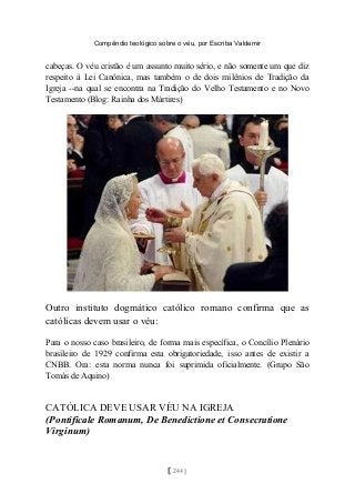 Compêndio teológico sobre o véu, por Escriba Valdemir
cabeças. O véu cristão é um assunto muito sério, e não somente um que diz
respeito à Lei Canônica, mas também o de dois milênios de Tradição da
Igreja --na qual se encontra na Tradição do Velho Testamento e no Novo
Testamento (Blog: Rainha dos Mártires)
Outro instituto dogmático católico romano confirma que as
católicas devem usar o véu:
Para o nosso caso brasileiro, de forma mais específica, o Concílio Plenário
brasileiro de 1929 confirma esta obrigatoriedade, isso antes de existir a
CNBB. Ora: esta norma nunca foi suprimida oficialmente. (Grupo São
Tomás de Aquino)
CATÓLICA DEVE USAR VÉU NA IGREJA
(Pontificale Romanum, De Benedictione et Consecratione
Virginum)
[ 244 ]
 