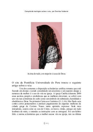 Compêndio teológico sobre o véu, por Escriba Valdemir
Acima de tudo, em respeito à casa de Deus.
O site da Pontifícia Universidade do Peru trouxe o seguinte
artigo sobre o véu:
Um dos costumes e disposição eclesiástica católica romana que está
ficando em desuso e sendo considerado um arcaísmo e um suposto ataque a
natureza da mulher é o uso do véu na igreja. A igreja Católica durante 2000
anos aceitou, propôs e estabeleceu que as mulheres deveriam se cobrir com
um véu nas cerimônias do culto como um símbolo de submissão, humildade e
obediência a Deus. Na primeira Carta aos Coríntios (11.1-16), São Paulo saiu
contra certos pensamentos e praticas paganizantes de algumas mulheres da
cidade grega de Corinto. Nosso santo apóstolo expressa: Sede meu
imitadores, assim como eu sou de Cristo, os louvo, irmão, porque em tudo
lembrais de mim, e retendes as instruções com as entreguei. Foi um hábito
feliz e norma eclesiástica que a mulher usasse véu na igreja, isto na última
[ 245 ]
 