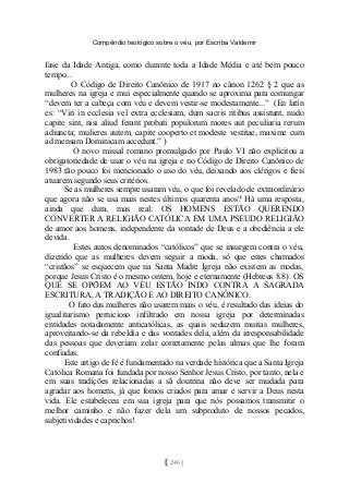 Compêndio teológico sobre o véu, por Escriba Valdemir
fase da Idade Antiga, como durante toda a Idade Média e até bem pouco
tempo...
O Código de Direito Canônico de 1917 no cânon 1262 § 2 que as
mulheres na igreja e mui especialmente quando se aproxima para comungar
“devem ter a cabeça com véu e devem vestir-se modestamente...” (En latín
es: “Viri in ecclesia vel extra ecclesiam, dum sacris ritibus assistunt, nudo
capite sint, nisi aliud ferant probati populorum mores aut peculiaria rerum
adiuncta; mulieres autem, capite cooperto et modeste vestitae, maxime cum
ad mensam Dominicam accedunt.” )
O novo missal romano promulgado por Paulo VI não explicitou a
obrigatoriedade de usar o véu na igreja e no Código de Direito Canônico de
1983 tão pouco foi mencionado o uso do véu, deixando aos clérigos e fieis
atuarem segundo seus critérios.
Se as mulheres sempre usaram véu, o que foi revelado de extraordinário
que agora não se usa mais nestes últimos quarenta anos? Há uma resposta,
ainda que dura, mas real: OS HOMENS ESTÃO QUERENDO
CONVERTER A RELIGIÃO CATÓLICA EM UMA PSEUDO RELIGIÃO
de amor aos homens, independente da vontade de Deus e a obediência a ele
devida.
Estes autos denominados “católicos” que se insurgem contra o véu,
dizendo que as mulheres devem seguir a moda, só que estes chamados
“cristãos” se esquecem que na Santa Madre Igreja não existem as modas,
porque Jesus Cristo é o mesmo ontem, hoje e eternamente (Hebreus 8.8). OS
QUE SE OPÕEM AO VÉU ESTÃO INDO CONTRA A SAGRADA
ESCRITURA, A TRADIÇÃO E AO DIREITO CANÔNICO.
O fato das mulheres não usarem mais o véu, é resultado das ideias do
igualitarismo pernicioso infiltrado em nossa igreja por determinadas
entidades notadamente anticatólicas, as quais seduzem muitas mulheres,
aproveitando-se da rebeldia e das vontades dela, além da irresponsabilidade
das pessoas que deveriam zelar corretamente pelas almas que lhe foram
confiadas.
Este artigo de fé é fundamentado na verdade histórica que a Santa Igreja
Católica Romana foi fundada por nosso Senhor Jesus Cristo, por tanto, nela e
em suas tradições relacionadas a sã doutrina não deve ser mudada para
agradar aos homens, já que fomos criados para amar e servir a Deus nesta
vida. Ele estabeleceu em sua igreja para que nós possamos transmitir o
melhor caminho e não fazer dela um subproduto de nossos pecados,
subjetividades e caprichos!
[ 246 ]
 