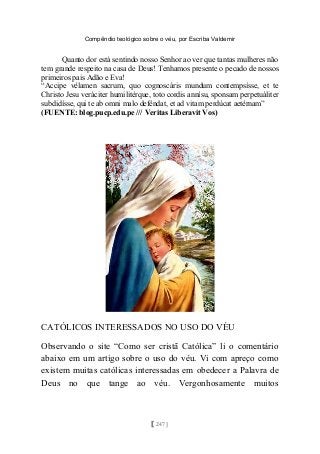 Compêndio teológico sobre o véu, por Escriba Valdemir
Quanto dor está sentindo nosso Senhor ao ver que tantas mulheres não
tem grande respeito na casa de Deus! Tenhamos presente o pecado de nossos
primeiros pais Adão e Eva!
“Accipe vélamen sacrum, quo cognoscáris mundum contempsísse, et te
Christo Jesu veráciter humilitérque, toto cordis annísu, sponsam perpetuáliter
subdidísse, qui te ab omni malo deféndat, et ad vitam perdúcat aetérnam”
(FUENTE: blog.pucp.edu.pe /// Veritas Liberavit Vos)
CATÓLICOS INTERESSADOS NO USO DO VÉU
Observando o site “Como ser cristã Católica” li o comentário
abaixo em um artigo sobre o uso do véu. Vi com apreço como
existem muitas católicas interessadas em obedecer a Palavra de
Deus no que tange ao véu. Vergonhosamente muitos
[ 247 ]
 