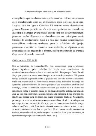 Compêndio teológico sobre o véu, por Escriba Valdemir
evangélicos que se dizem mais próximos da Bíblia, desprezam
este mandamento com as explicações mais sofistas possíveis.
Lógico que na Igreja Católica há muitos erros doutrinários
graves. Mas na questão do véu está mais próxima da verdade do
que muitas igrejas evangélicas que no ímpeto de arrebanharem
pessoas, estão dispostas a abandonarem os princípios mais
básicos do cristianismo. Não é à toa que muitas denominações
evangélicas ordenam mulheres para o oficialato da Igreja,
passaram a aceitar o divórcio sem restrição, e algumas mais
avançadas estão pregando o aborto, e até participando da Parada
Gay e em blocos de carnaval.
-20 de maio de 2012 14:31
Sou o Maurício, de Caravelas-BA. Sou vocacionado para a diocese.
Quero agradecer pelo trabalho de vocês em conscientizar às
meninas/moças/senhoras sobre a modéstia cristã. Desejo que Deus lhe dê
força pra perseverar nessa vocação que você tem de catequisar. Há pouco
tempo comecei a aprender sobre o piedoso uso do véu e sobre a modéstia
tradicionalmente católica. Entre outros estudos sobre a doutrina da igreja, me
apaixonei pelo uso do véu, de forma que desejo que as meninas católicas que
conheço, vivam a modéstia, tendo em vista que muitas não a vivem por
ignorância sobre o assunto. Entre as meninas de minha cidade, há uma da
qual eu sou mais próximo e amigo. Sei que ela participa de um movimento
(RCC) que parece, aqui no Brasil, não aderir à Sagrada Tradição. No entanto,
penso que se esse movimento denominado católico, ele deve se adequar ao
que a igreja vive, na tradição. Ou seja, que eu devo ensinar à minha amiga
sobre a modéstia cristã. Ante tantas situações nos comentários acima, pensei
se você poderia me aconselhar ao que fazer (devo ensinar ou não, como devo
ensinar, o que devo dizer, onde comprar ou mandar fazer para presentear, o
que devo comprar pra uma costureira fazer, etc.).
[ 248 ]
 
