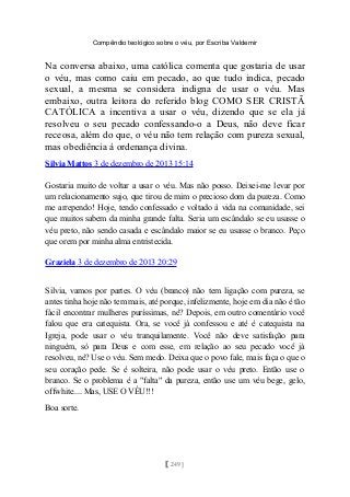 Compêndio teológico sobre o véu, por Escriba Valdemir
Na conversa abaixo, uma católica comenta que gostaria de usar
o véu, mas como caiu em pecado, ao que tudo indica, pecado
sexual, a mesma se considera indigna de usar o véu. Mas
embaixo, outra leitora do referido blog COMO SER CRISTÃ
CATÓLICA a incentiva a usar o véu, dizendo que se ela já
resolveu o seu pecado confessando-o a Deus, não deve ficar
receosa, além do que, o véu não tem relação com pureza sexual,
mas obediência à ordenança divina.
Silvia Mattos 3 de dezembro de 2013 15:14
Gostaria muito de voltar a usar o véu. Mas não posso. Deixei-me levar por
um relacionamento sujo, que tirou de mim o precioso dom da pureza. Como
me arrependo! Hoje, tendo confessado e voltado à vida na comunidade, sei
que muitos sabem da minha grande falta. Seria um escândalo se eu usasse o
véu preto, não sendo casada e escândalo maior se eu usasse o branco. Peço
que orem por minha alma entristecida.
Graziela 3 de dezembro de 2013 20:29
Silvia, vamos por partes. O véu (branco) não tem ligação com pureza, se
antes tinha hoje não tem mais, até porque, infelizmente, hoje em dia não é tão
fácil encontrar mulheres puríssimas, né? Depois, em outro comentário você
falou que era catequista. Ora, se você já confessou e até é catequista na
Igreja, pode usar o véu tranquilamente. Você não deve satisfação para
ninguém, só para Deus e com esse, em relação ao seu pecado você já
resolveu, né? Use o véu. Sem medo. Deixa que o povo fale, mais faça o que o
seu coração pede. Se é solteira, não pode usar o véu preto. Então use o
branco. Se o problema é a "falta" da pureza, então use um véu bege, gelo,
offwhite.... Mas, USE O VÉU!!!
Boa sorte.
[ 249 ]
 