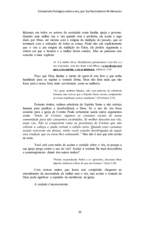 Compêndio teológico sobre o véu, por Escriba Valdemir
Mulher pode ser pastora sim!
VÉU É QUESTÃO DE ORDEM
QUESTÃO DE HIERARQUIA (versículo 3)
Deus ama a ordem. Por isto estabeleceu o ordem que devemos
seguir na igreja. Quando nós saímos desta ordem nos rebelamos
contra ele. A partir desse momento Deus nos tira o direito de
chamar-nos cristãos.
Recorde que I Coríntios 11 trata da ordem e da autoridade na
igreja. Cristo como cabeça da igreja, é cabeça de todos os
membros, tanto do varão como da mulher. Gálatas 3.28 diz: "
Não há judeu nem grego; não há escravo nem livre; não há
homem nem mulher; porque todos vós sois um em Cristo Jesus."
Quanto à salvação e os privilégios em Cristo não existe
[ 25 ]
 