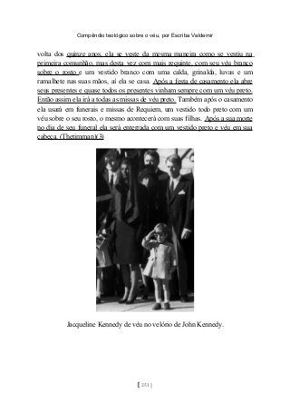 Compêndio teológico sobre o véu, por Escriba Valdemir
volta dos quinze anos, ela se veste da mesma maneira como se vestiu na
primeira comunhão, mas desta vez com mais requinte, com seu véu branco
sobre o rosto e um vestido branco com uma calda, grinalda, luvas e um
ramalhete nas suas mãos, aí ela se casa. Após a festa de casamento ela abre
seus presentes e quase todos os presentes vinham sempre com um véu preto.
Então assim ela irá a todas as missas de véu preto. Também após o casamento
ela usará em funerais e missas de Requiem, um vestido todo preto com um
véu sobre o seu rosto, o mesmo acontecerá com suas filhas. Após a sua morte
no dia de seu funeral ela será enterrada com um vestido preto e véu em sua
cabeça. (Thetimman)(3)
Jacqueline Kennedy de véu no velório de John Kennedy.
[ 251 ]
 