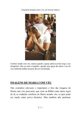 Compêndio teológico sobre o véu, por Escriba Valdemir
Católica orando com véu, mesmo quando a igreja católica já não exige o uso
obrigatório. Mas no meio evangélico, quando uma igreja não adota o uso do
véu, nenhuma mulher usa para não ser recriminada.
IMAGENS DE MARIA COM VÉU
Não considero relevante e importante o fato das imagens de
Maria com véu, para mim, que creio na Bíblia como única regra
de fé, as tradições católicas de Maria usando véu, se quer pode
ser usada como prova histórica. Mas também não podemos
[ 252 ]
 