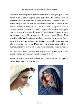 Compêndio teológico sobre o véu, por Escriba Valdemir
descartar por completo o valor desta milenar tradição que Maria
sendo uma judia e depois uma seguidora de Cristo, teria se
comportado com convinha a uma judia-cristã, usando o véu. A
representação que os artistas católicos fazem de Maria com um
véu na cabeça é compatível com a cultura da época e com a
doutrina cristã. Selecionei várias imagens de Maria que há pelo
mundo, todas Maria usando o véu. Como cristãos devemos fazer
as coisas porque Deus manda, não para imitar Maria. Mas
considerando que Maria era um bom exemplo de serva de Deus,
pois ela teve uma missão muitíssimo especial, gerar em seu
útero o corpo físico de Deus que encarnaria para salvar o
mundo, inclusive a própria Maria que o chamou de seu salvador.
46 Disse então Maria: A minha alma engrandece ao Senhor, 47 E o meu
espírito se alegra em Deus meu Salvador; (Lucas 1.46-47)
Portanto, pelo menos os católicos tem o dever moral de seguir o
exemplo de Maria, usando o véu.
[ 253 ]
 