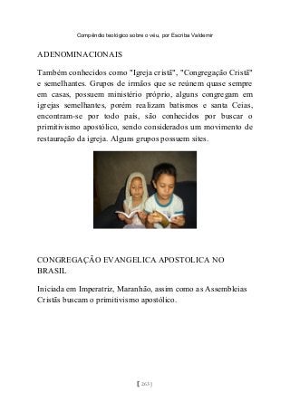 Compêndio teológico sobre o véu, por Escriba Valdemir
ADENOMINACIONAIS
Também conhecidos como "Igreja cristã", "Congregação Cristã"
e semelhantes. Grupos de irmãos que se reúnem quase sempre
em casas, possuem ministério próprio, alguns congregam em
igrejas semelhantes, porém realizam batismos e santa Ceias,
encontram-se por todo país, são conhecidos por buscar o
primitivismo apostólico, sendo considerados um movimento de
restauração da igreja. Alguns grupos possuem sites.
CONGREGAÇÃO EVANGELICA APOSTOLICA NO
BRASIL
Iniciada em Imperatriz, Maranhão, assim como as Assembleias
Cristãs buscam o primitivismo apostólico.
[ 263 ]
 