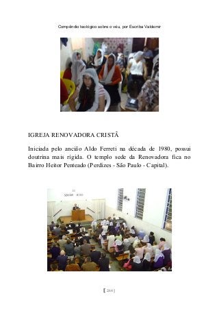 Compêndio teológico sobre o véu, por Escriba Valdemir
IGREJA RENOVADORA CRISTÃ
Iniciada pelo ancião Aldo Ferreti na década de 1980, possui
doutrina mais rígida. O templo sede da Renovadora fica no
Bairro Heitor Penteado (Perdizes - São Paulo - Capital).
[ 264 ]
 
