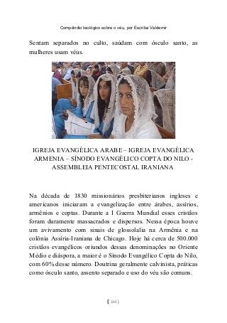 Compêndio teológico sobre o véu, por Escriba Valdemir
Sentam separados no culto, saúdam com ósculo santo, as
mulheres usam véus.
IGREJA EVANGÉLICA ARABE – IGREJA EVANGÉLICA
ARMENIA – SÍNODO EVANGÈLICO COPTA DO NILO -
ASSEMBLEIA PENTECOSTAL IRANIANA
Na década de 1830 missionários presbiterianos ingleses e
americanos iniciaram a evangelização entre árabes, assírios,
armênios e coptas. Durante a I Guerra Mundial esses cristãos
foram duramente massacrados e dispersos. Nessa época houve
um avivamento com sinais de glossolalia na Armênia e na
colônia Assíria-Iraniana de Chicago. Hoje há cerca de 500.000
cristãos evangélicos oriundos dessas denominações no Oriente
Médio e diáspora, a maior é o Sínodo Evangélico Copta do Nilo,
com 60% desse número. Doutrina geralmente calvinista, práticas
como ósculo santo, assento separado e uso do véu são comuns.
[ 266 ]
 