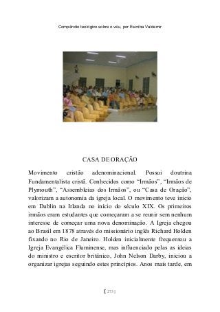 Compêndio teológico sobre o véu, por Escriba Valdemir
CASA DE ORAÇÃO
Movimento cristão adenominacional. Possui doutrina
Fundamentalista cristã. Conhecidos como “Irmãos”, “Irmãos de
Plymouth”, “Assembleias dos Irmãos”, ou “Casa de Oração”,
valorizam a autonomia da igreja local. O movimento teve inicio
em Dublin na Irlanda no início do século XIX. Os primeiros
irmãos eram estudantes que começaram a se reunir sem nenhum
interesse de começar uma nova denominação. A Igreja chegou
ao Brasil em 1878 através do missionário inglês Richard Holden
fixando no Rio de Janeiro. Holden inicialmente frequentou a
Igreja Evangélica Fluminense, mas influenciado pelas as ideias
do ministro e escritor britânico, John Nelson Darby, iniciou a
organizar igrejas seguindo estes princípios. Anos mais tarde, em
[ 273 ]
 