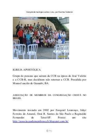 Compêndio teológico sobre o véu, por Escriba Valdemir
IGREJA APOSTÓLICA
Grupo de pessoas que saíram da CCB na época do José Valério
e a CCB-R, mas decidiram não retornar a CCB. Presidida por
Manoel ancião de Guanabi, BA.
ASSOCIAÇÃO DE MEMBROS DA CONGREGAÇÃO CRISTÃ NO
BRASIL
Movimento iniciado em 2002 por Ezequiel Lourenço, Jahyr
Ferreira do Amaral, Osni R. Santos de São Paulo e Reginaldo
Fernandes de Tatuí-SP. Possui um site
http://associacaodemembrosccb.blogspot.com.br/
[ 276 ]
 