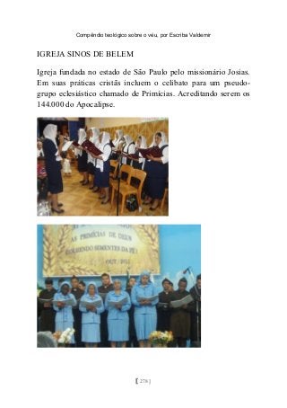 Compêndio teológico sobre o véu, por Escriba Valdemir
IGREJA SINOS DE BELEM
Igreja fundada no estado de São Paulo pelo missionário Josias.
Em suas práticas cristãs incluem o celibato para um pseudo-
grupo eclesiástico chamado de Primícias. Acreditando serem os
144.000 do Apocalipse.
[ 278 ]
 