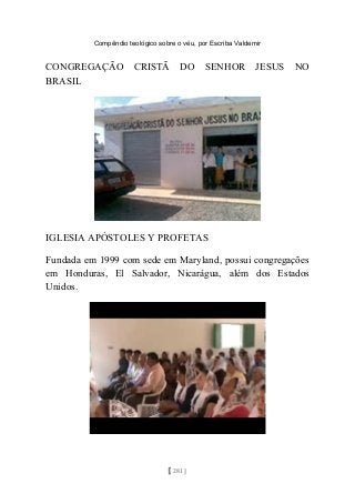 Compêndio teológico sobre o véu, por Escriba Valdemir
CONGREGAÇÃO CRISTÃ DO SENHOR JESUS NO
BRASIL
IGLESIA APÓSTOLES Y PROFETAS
Fundada em 1999 com sede em Maryland, possui congregações
em Honduras, El Salvador, Nicarágua, além dos Estados
Unidos.
[ 281 ]
 
