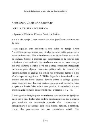 Compêndio teológico sobre o véu, por Escriba Valdemir
APOSTOLIC CHRISTIAN CHURCH/
IGREJA CRISTÃ APOSTÓLICA
- Apostolic Christian Church Practices Series -
No site da Igreja Cristã Apostólica eles justificam assim o uso
do véu:
“Para aqueles que assistem a um culto na Igreja Cristã
Apostólica, pela primeira vez, há algo que eles estão propensos a
notar de imediato. Eles vão observar que as mulheres usam véu
na cabeça. Como a maioria das denominações de igrejas não
enfatizam a necessidade das mulheres em ter as suas cabeças
cobertas durante o culto, o visitante pode estranhar, parecendo
incomum para alguns, mas esta prática não foi considerada
incomum para os crentes na Bíblia nos primeiros tempos e nos
séculos que se seguiram. A Bíblia Sagrada é inconfundível no
ensino que mulheres crentes devem cobrir a cabeça quando
oram ou profetizar. Em sua carta à igreja primitiva em Corinto,
o apóstolo Paulo falou sobre esta prática. A substância de seu
ensino a este respeito está contida em I Coríntios 11: 2-16.
É uma grande bênção para as mulheres convertidas na igreja ter
que usar o véu. Todas elas podem prontamente atestar a alegria
que sentiram na conversão quando elas começaram a
ornamentar-se de acordo com esta norma bíblica, e também,
como elas procederam em sua caminhada cristã, Elas
[ 282 ]
 