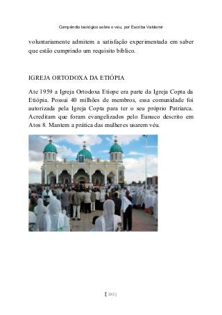 Compêndio teológico sobre o véu, por Escriba Valdemir
voluntariamente admitem a satisfação experimentada em saber
que estão cumprindo um requisito bíblico.
IGREJA ORTODOXA DA ETIÓPIA
Ate 1959 a Igreja Ortodoxa Etíope era parte da Igreja Copta da
Etiópia. Possui 40 milhões de membros, essa comunidade foi
autorizada pela Igreja Copta para ter o seu próprio Patriarca.
Acreditam que foram evangelizados pelo Eunuco descrito em
Atos 8. Mantem a prática das mulheres usarem véu.
[ 283 ]
 