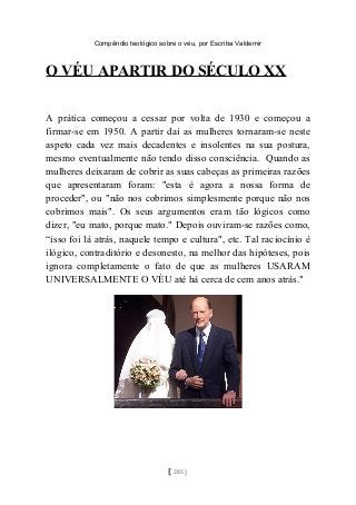 Compêndio teológico sobre o véu, por Escriba Valdemir
O VÉU APARTIR DO SÉCULO XX
A prática começou a cessar por volta de 1930 e começou a
firmar-se em 1950. A partir daí as mulheres tornaram-se neste
aspeto cada vez mais decadentes e insolentes na sua postura,
mesmo eventualmente não tendo disso consciência. Quando as
mulheres deixaram de cobrir as suas cabeças as primeiras razões
que apresentaram foram: "esta é agora a nossa forma de
proceder", ou "não nos cobrimos simplesmente porque não nos
cobrimos mais". Os seus argumentos eram tão lógicos como
dizer, "eu mato, porque mato." Depois ouviram-se razões como,
“isso foi lá atrás, naquele tempo e cultura", etc. Tal raciocínio é
ilógico, contraditório e desonesto, na melhor das hipóteses, pois
ignora completamente o fato de que as mulheres USARAM
UNIVERSALMENTE O VÉU até há cerca de cem anos atrás."
[ 285 ]
 