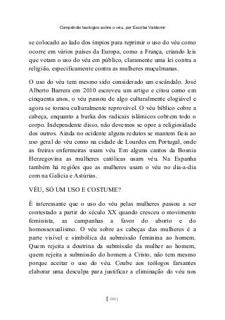 Compêndio teológico sobre o véu, por Escriba Valdemir
se colocado ao lado dos ímpios para reprimir o uso do véu como
ocorre em vários países da Europa, como a França, criando leis
que vetam o uso do véu em público, claramente uma lei contra a
religião, especificamente contra as mulheres muçulmanas.
O uso do véu tem mesmo sido considerado um escândalo. José
Alberto Barrera em 2010 escreveu um artigo e citou como em
cinquenta anos, o véu passou de algo culturalmente elogiável e
agora se tornou culturalmente reprovável. O véu bíblico cobre a
cabeça, enquanto a burka dos radicais islâmicos cobrem todo o
corpo. Independente disso, não devemos se opor a religiosidade
dos outros. Ainda no ocidente alguns redutos se mantem fieis ao
uso geral do véu como na cidade de Lourdes em Portugal, onde
as freiras enfermeiras usam véu. Em alguns cantos da Bosnia
Herzegovina as mulheres católicas usam véu. Na Espanha
também há regiões que as mulheres usam o véu no dia-a-dia
com na Galícia e Astúrias.
VÉU, SÓ UM USO E COSTUME?
É interessante que o uso do véu pelas mulheres passou a ser
contestado a partir do século XX quando cresceu o movimento
feminista, as campanhas a favor do aborto e do
homossexualismo. O véu sobre as cabeças das mulheres é a
parte visível e simbólica da submissão feminina ao homem.
Quem rejeita a doutrina da submissão da mulher ao homem,
quem rejeita a submissão do homem a Cristo, não tem mesmo
porque aceitar o uso do véu. Coube aos teólogos farsantes
elaborar uma desculpa para justificar a eliminação do véu nos
[ 288 ]
 